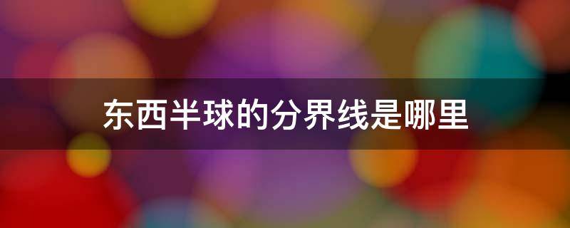 东西半球的分界线是哪里怎么理解 东西半球的分界线是哪里