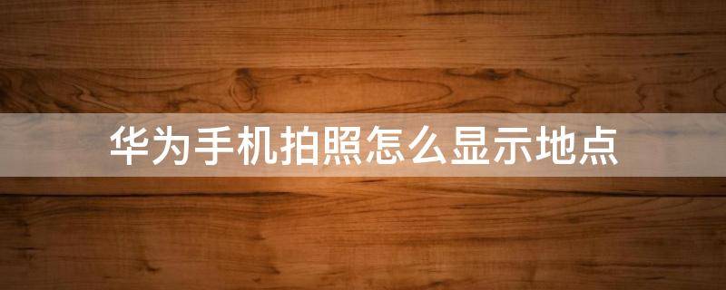 华为手机拍照怎样显示地点 华为手机拍照怎么显示地点