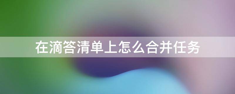 在滴答清单上怎么合并任务 滴答清单里面任务清单怎么删除