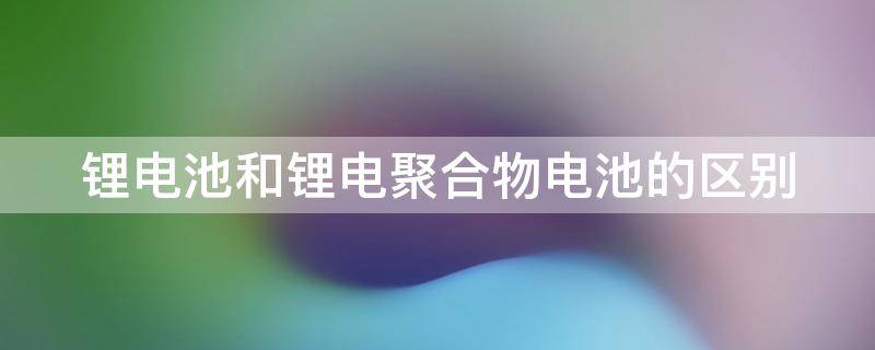 锂电池和锂电池聚合物锂电池区别 锂电池和锂电聚合物电池的区别