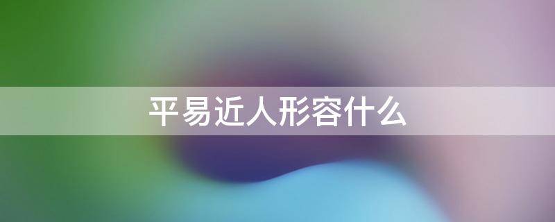 平易近人形容什么 平易近人形容什么年龄的人