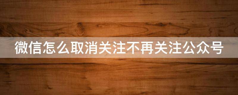 微信怎么取消关注不再关注公众号 微信怎么取消关注不再关注公众号的人