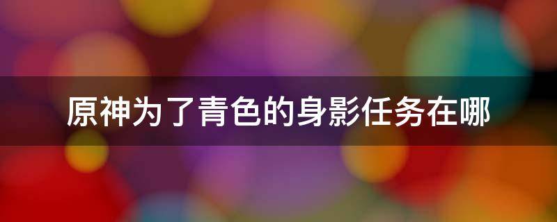 原神为了青色的身影任务在哪 原神为了青色的身影任务在哪里接的视频