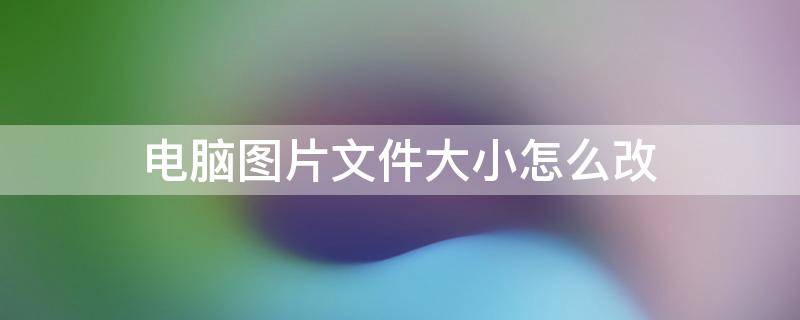 电脑上如何修改图片文件大小 电脑图片文件大小怎么改