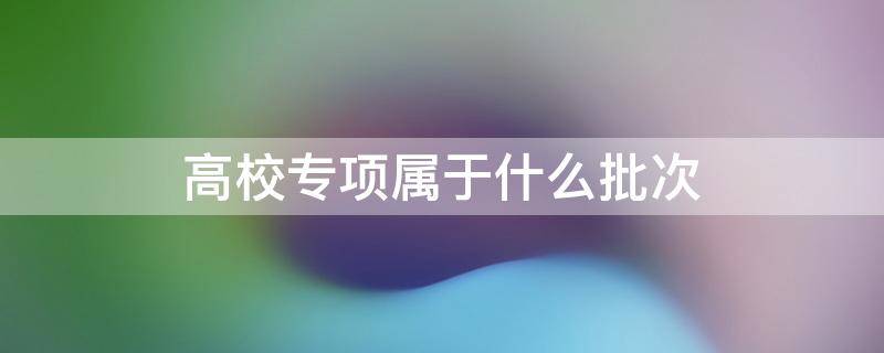 高校专项属于什么批次 高校专项的录取批次