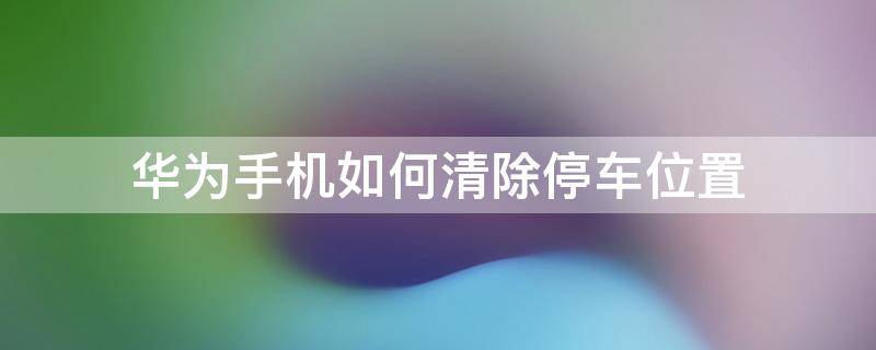 华为手机如何清除停车位置 华为手机怎么关闭停车位置