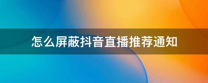 怎么屏蔽抖音直播推荐通知 抖音取消推荐直播