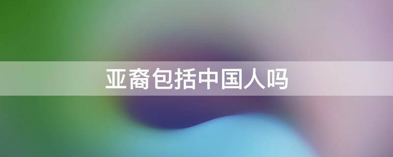 亚裔包括中国人吗 亚裔不一定是中国人