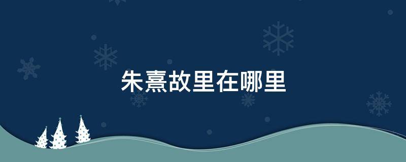 朱鹮的故乡在哪里 朱熹故里在哪里