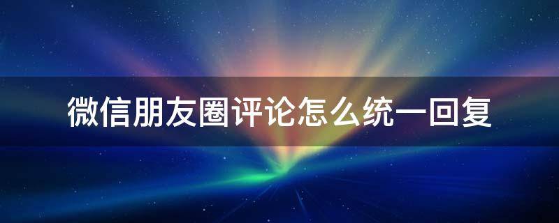 微信朋友圈评论怎么统一回复比较好 微信朋友圈评论怎么统一回复