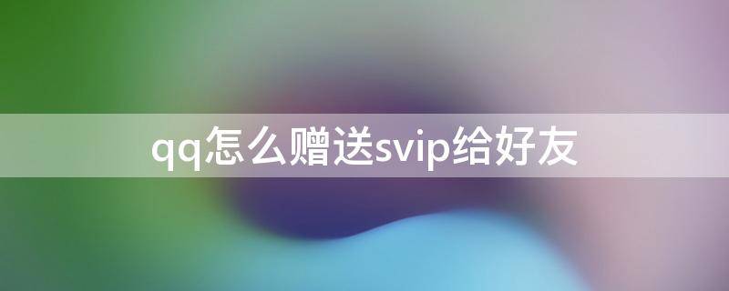 qq如何赠送好友svip qq怎么赠送svip给好友