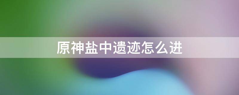 原神地中之盐遗迹怎么解开 原神盐中遗迹怎么进