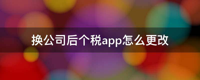 换公司后个税app怎么更改 换公司后个税app怎么更改任职信息