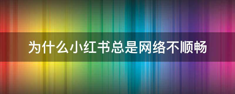 为什么小红书总是网络不顺畅登录不了 为什么小红书总是网络不顺畅