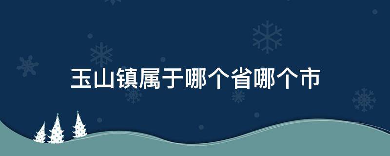 玉山镇是哪个省哪个市的 玉山镇属于哪个省哪个市