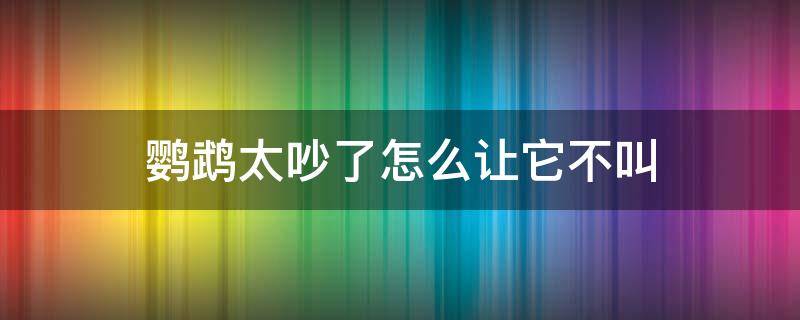 如何让鹦鹉不叫太吵了 鹦鹉太吵了怎么让它不叫