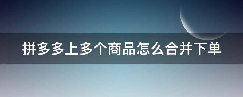 拼多多上多个商品怎么合并下单 拼多多几个商品怎么一起下单