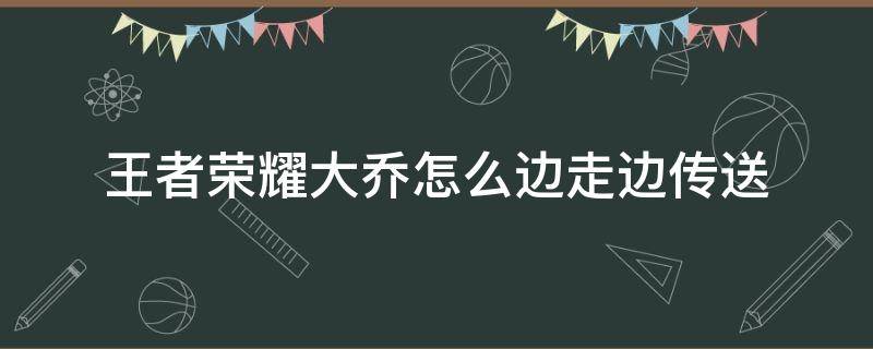 王者荣耀大乔的大招可以一边走一边传吗 王者荣耀大乔怎么边走边传送