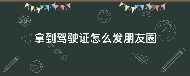 拿到驾驶证怎么发朋友圈 拿到驾驶证怎么发朋友圈感谢教练