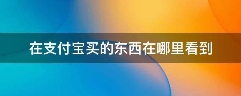 在支付宝买的东西在哪里看到 支付宝里面买的东西在哪里查看