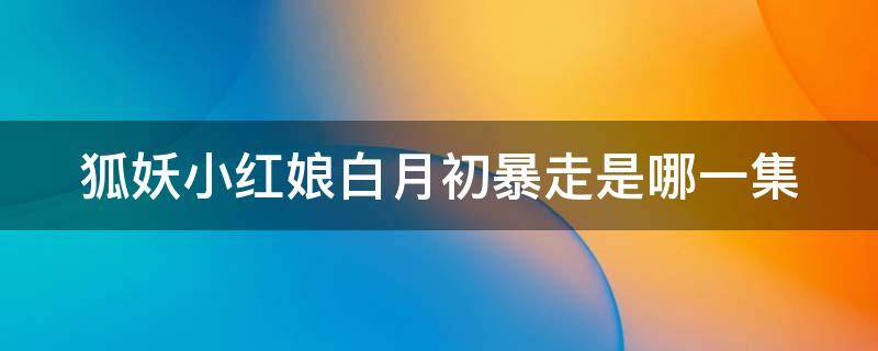 狐妖小红娘白月初精神崩溃是哪一集 狐妖小红娘白月初暴走是哪一集