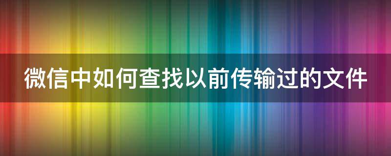 微信以前传输的文件怎么查找 微信中如何查找以前传输过的文件