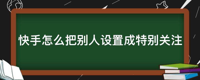 快手如何把别人设为特别关注 快手怎么把别人设置成特别关注