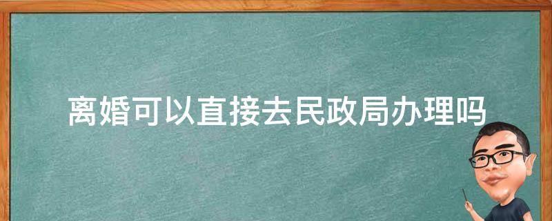 离婚可以直接去民政局办理吗,不用写协议书 离婚可以直接去民政局办理吗