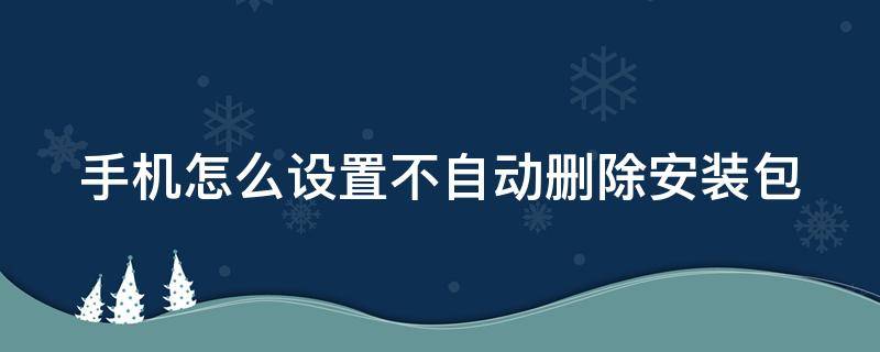 手机怎么设置自动清除安装包 手机怎么设置不自动删除安装包