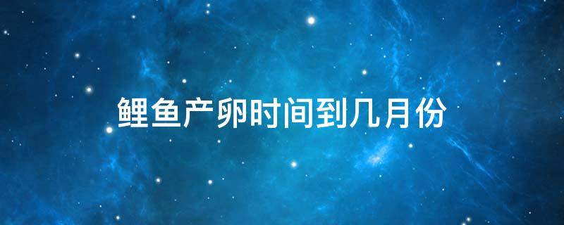 鲤鱼什么时间产卵?产卵时间多长时间? 鲤鱼产卵时间到几月份