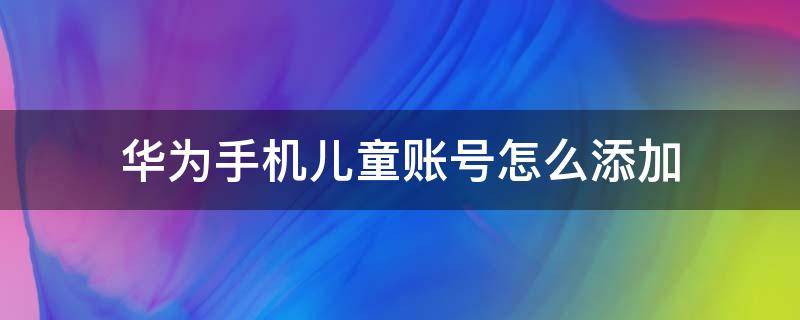 华为手机怎么设置儿童账号 华为手机儿童账号怎么添加