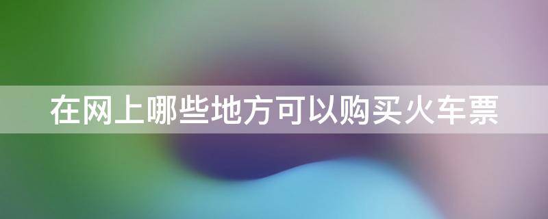 网上在什么地方买火车票 在网上哪些地方可以购买火车票