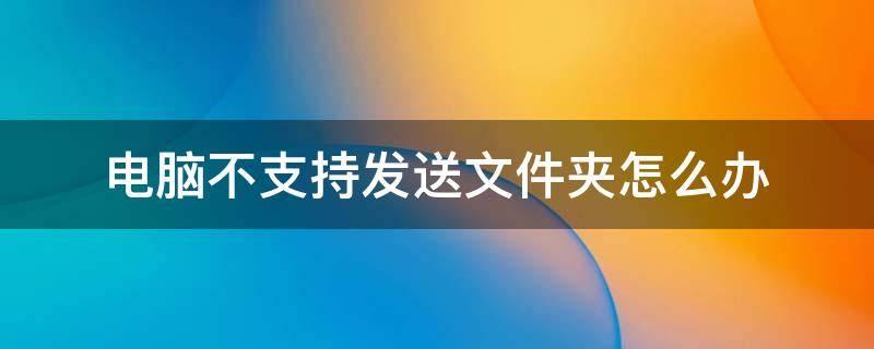 电脑不支持发送文件夹怎么办 电脑不支持发送文件夹是怎么回事