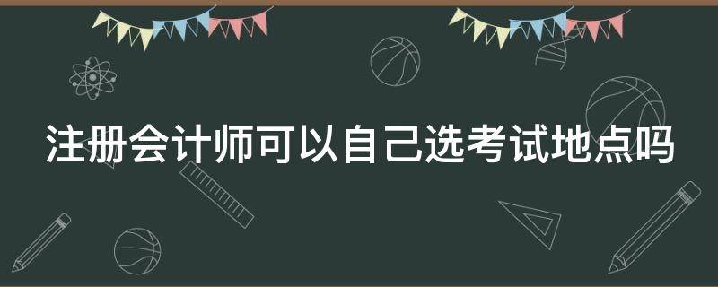 注册会计师可以自己选考试地点吗 注册会计师考试地点可以随便选吗