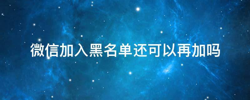 微信加入黑名单还能再加吗 微信加入黑名单还可以再加吗