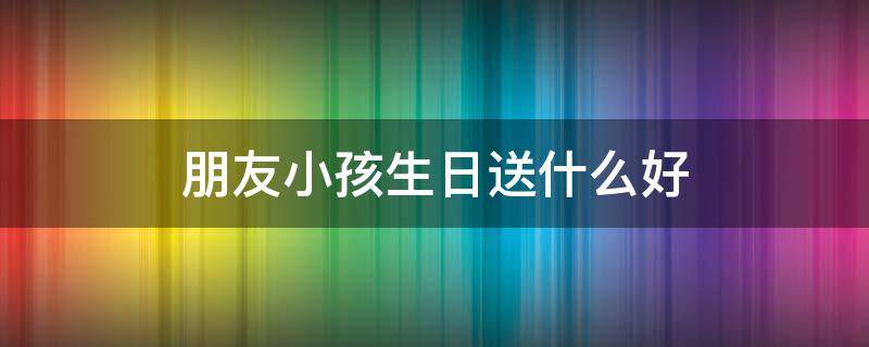 朋友小孩生日送什么好 朋友小孩子生日礼物送什么好