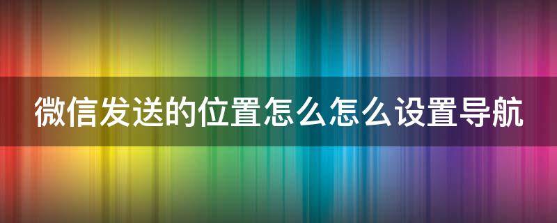 微信发送位置怎么选择地图 微信发送的位置怎么怎么设置导航