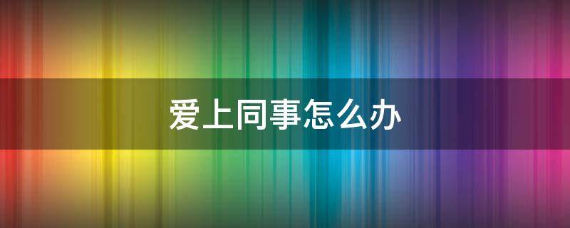 爱上同事了怎么办 爱上同事怎么办