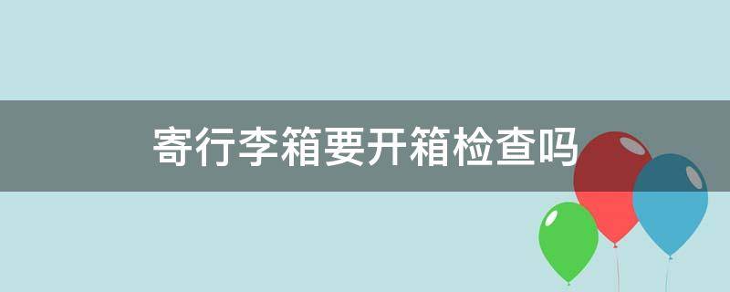 寄行李箱要开箱检查吗 邮寄行李会开箱检查吗