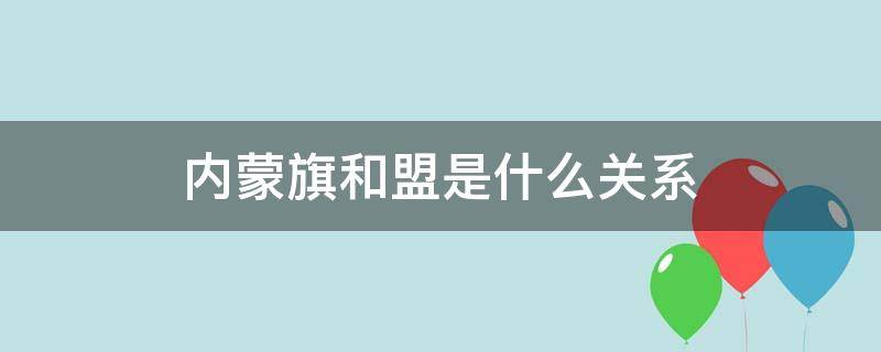 内蒙旗和盟是什么关系 内蒙古盟和市的关系