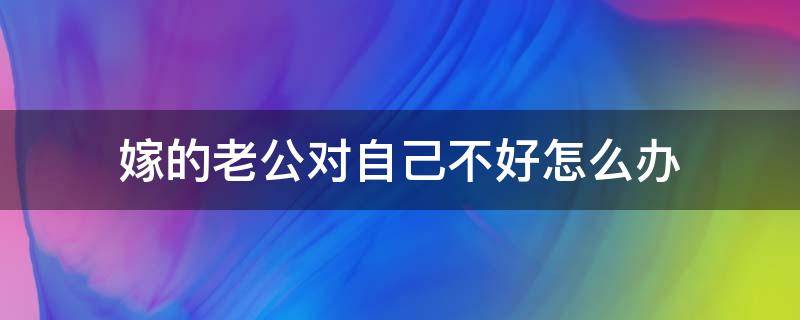 嫁的人对自己不好怎么办 嫁的老公对自己不好怎么办