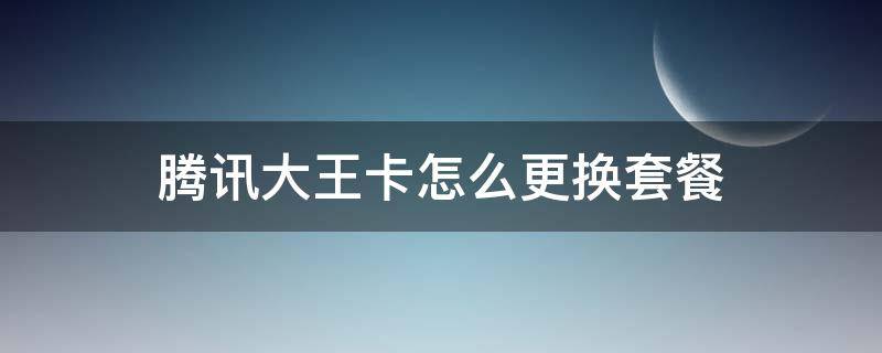 腾讯大王卡可以更改套餐吗 腾讯大王卡怎么更换套餐