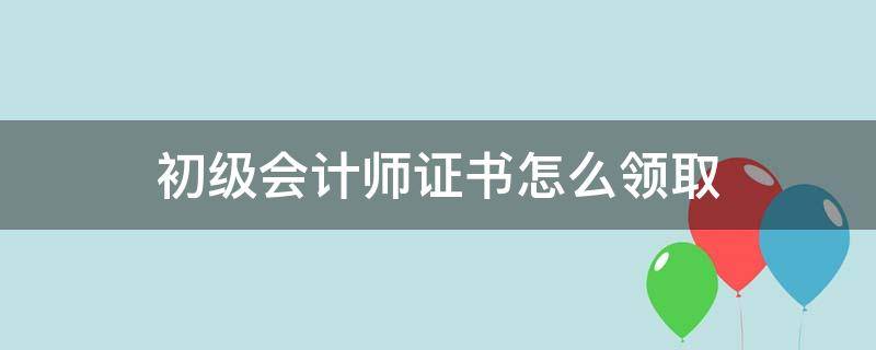 初级会计师证书如何领取 初级会计师证书怎么领取