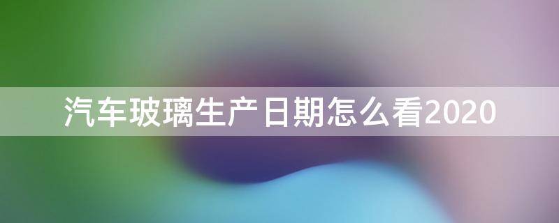 汽车玻璃生产日期怎么看2020 汽车玻璃生产日期怎么看2022