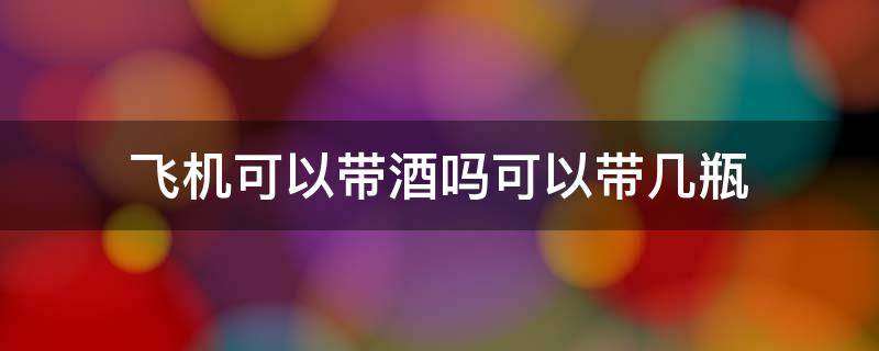 坐飞机可以带酒吗可以带几瓶 飞机可以带酒吗可以带几瓶