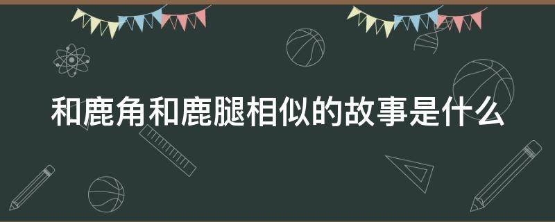 和鹿角和鹿腿相似的故事是什么 和鹿角和鹿腿相似的故事是什么?